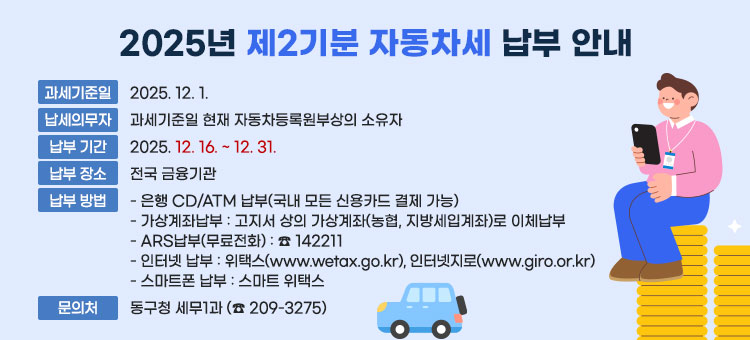 2025년 제2기분 자동차세 납부 안내
ㆍ과세기준일: 2025. 12. 1.
ㆍ납세의무자: 과세기준일 현재 자동차등록원부상의 소유자&nbsp;
ㆍ납부 기간: 2025. 12. 16. ~ 12. 31.&nbsp;
ㆍ납부 장소: 전국 금융기관
ㆍ납부 방법
- 은행 CD/ATM 납부(국내 모든 신용카드 결제 가능)
- 가상계좌납부: 고지서 상의 가상계좌(농협, 지방세입계좌)로 이체납부&nbsp;
- ARS납부(무료전화): ☎ 142211
- 인터넷 납부: 위택스(www.wetax.go.kr), 인터넷지로(www.giro.or.kr)
- 스마트폰 납부: 스마트 위택스
※ 문의처: 동구청 세무1과 (☎ 209-3275)