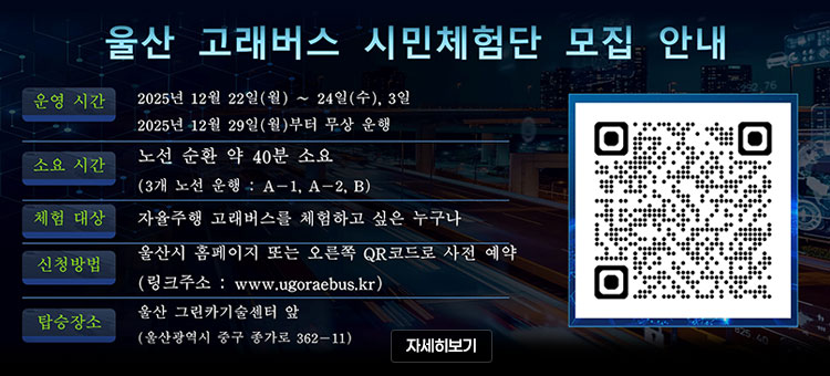 울산 고래버스 시민체험단 모집 안내
ㆍ운영 시간 : 2025년 12월 22일(월) ~ 24일(수), 3일
2025년 12월 29일(월)부터 무상 운행
ㆍ소요 시간 : 노선 순환 약 40분 소요
(3개 노선 운행 : A-1, A-2, B)
ㆍ체험 대상 : 자율주행 고래버스를 체험하고 싶은 누구나
ㆍ신청방법 : 울산시 홈페이지 또는 오른쪽 QR코드로 사전 예약
(링크주소 : www.ugoraebus.kr)
ㆍ탑승장소 : 울산 그린카기술센터 앞
(울산광역시 중구 종가로 362-11)&nbsp;
QR코드 울산 스마트 자율주행 예약 시스템 바로가기 http://www.ugoraebus.kr
자세히보기