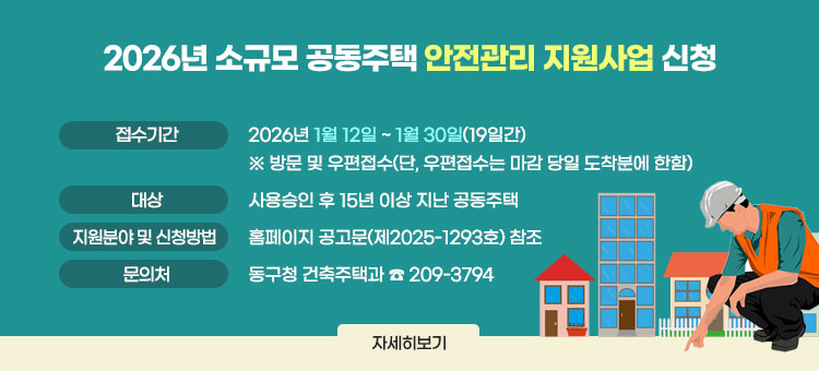 2026년 소규모 공동주택 안전관리 지원사업 신청
ㆍ접수기간 : 2026년 1월 12일 ~ 1월 30일(19일간)
※ 방문 및 우편접수(단, 우편접수는 마감 당일 도착분에 한함)
ㆍ대상 : 사용승인 후 15년 이상 지난 공동주택
ㆍ지원분야 및 신청방법 : 홈페이지 공고문(제2025-1293호) 참조
ㆍ문의처 : 동구청 건축주택과 ☎ 209-3794
자세히보기