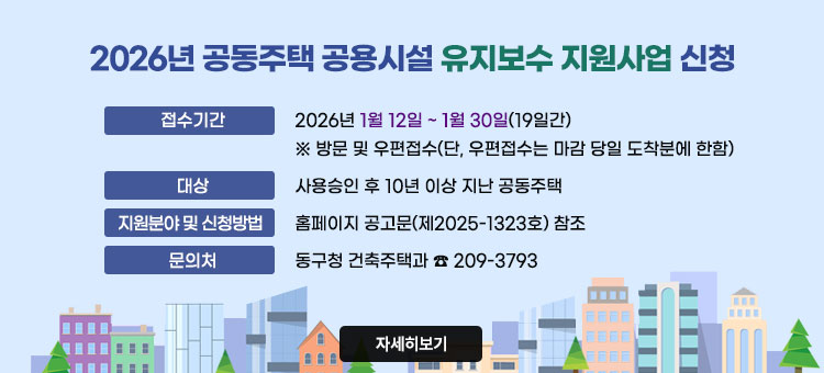 2026년 공동주택 공용시설 유지보수 지원사업 신청
ㆍ접수기간 : 2026년 1월 12일 ~ 1월 30일(19일간)
※ 방문 및 우편접수(단, 우편접수는 마감 당일 도착분에 한함)
ㆍ대상 : 사용승인 후 10년 이상 지난 공동주택
ㆍ지원분야 및 신청방법 : 홈페이지 공고문(제2025-1323호) 참조
ㆍ문의처 : 동구청 건축주택과 ☎ 209-3793
자세히보기