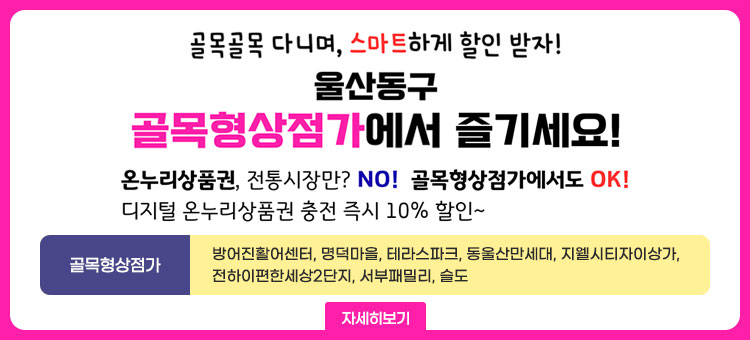 골목골목 다니며, 스마트하게 할인받자!
울산동구
골목형삼점가에서 즐기세요!
온누리 상품권, 전통시장만? NO! 골목형상점가에서도 OK!
디지털 온누리상품권 충전 즉시 10% 할인~
골목형상점가 : 방어진활어센터, 명덕마을, 테라스파크, 동울산만세대, 지웰시티자이상가, 전하이편한세상2단지, 서부패밀리, 슬도
자세히보기