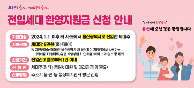 AI수도울산 산업수도울산
전입세대 환영지원금 신청 안내
그래! 역시! 최강울산
울산에 오신 것을 환영합니다
ㆍ지원대상 : 2024. 1 .1. 이후 타&middot;시도에서 울산광역시로 전입한 세대주
ㆍ지원금액 : 세대당 5만원(울산페이)
※ 지원금(울산페이)은 울산광역시 내 울산페이 가맹점에서 사용가능
(백화점, 대형마트, 유흥&middot;사행성업소, 연매출 30억 초과 업소 등 제외
ㆍ신청기간 : 전입신고일로부터 1년 이내
ㆍ신청인 : 세대주(원칙), 동일세대원 및 대리인(위임 필요)
ㆍ신청방법 : 주소지 읍&middot;면&middot;동 행정복지센터 방문 신청