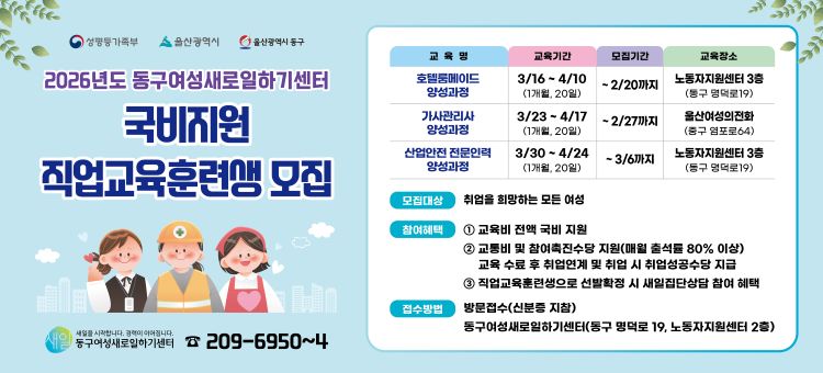 2026년도 동구 여성새로일하기센터 국비지원 직업교육훈련생 모집

1. 교육명 : 호텔룸메이드 양성과정
○교육기간 : 3/16~4/10 (1개월, 20일)
○모집기간 : ~2/20까지&nbsp;
○교육장소 : 노동자지원센터 3층 (동구 명덕로 19)

2.교육명 : 가사관리사 양성과정
○교육기간 : 3/23~4/17 (1개월, 20일)
○모집기간 : ~2/27까지
○교육장소 : 울산여성의전화 (중구 염포로 64)

3. 교육명 : 산업안전 전문인력 양성과정
○교육기간 : 3/30 ~ 4/24 (1개월, 20일)
○모집기간:~3/6까지
○교육장소 : 노동자지원센터 3층 (동구 명덕로 19)

1. 모집대상 : 취업을 희망하는 모든 여성
2. 참여혜택&nbsp;
1)교육비 전액 국비 지원
2)교통비 및 참여촉진수당 지원(매월 출석률 80% 이상) 교육 수료 후 취업연계 및 취업 시 취업성공수당 지급
3)직업교육훈련생으로 선발확정 시 새일집단상담 참여 확대
3.접수방법 : 방문접수(신분증지참), 동구여성새로일하기센터(동구 명덕로 19, 노동자지원센터 2층)