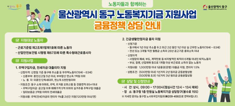 울산광역시 동구 노동복지기금 지원사업 금융정책 상담 안내

○ 지원대상 노동자
&nbsp; &nbsp; - 근로기준법 제2조제1항제1호에 따른 노동자
&nbsp; &nbsp; - 산업안전보건법 시행령 제67조에 따른 특수형태근로종사자

○ 지원사업
&nbsp; 1. 주택구입자금, 전세자금 대출이자 지원
&nbsp; &nbsp; &nbsp;⊙ 신청자격 : 신청일 기준 동구에 주소를 둔 무주택노동자(19세~63세)
&nbsp; &nbsp; &nbsp; &nbsp; - 신혼부부 : 혼인신고일 5년 이내, 부부합산 연소득 1억원 이하
&nbsp; &nbsp; &nbsp; &nbsp; - 노 동 자 : 미혼인 단독세대주, 연소득 6천만원이하

&nbsp; &nbsp; &nbsp;⊙ 지원조건 : 동구 소재 아파트, 주택, 주거용 오피스텔 등 전용면적 85m3 이내
&nbsp; &nbsp; &nbsp; &nbsp; - 주택구입자금 : 공고일 이후 매매가격 5억 이하의 실거주용 주택구입 대출금
&nbsp; &nbsp; &nbsp; &nbsp; - 임대보증금 3억원 이하의 전세대출금

&nbsp; &nbsp; &nbsp;⊙ 지원내용 : 주택(전세)자금의 연이자 1%를 2년간 지원(120만원 이내/연)

&nbsp; 2. 긴급생활안정자금 융자 지원
&nbsp; &nbsp; &nbsp;⊙ 신청기준&nbsp;
&nbsp; &nbsp; &nbsp; &nbsp; - 동구에서 1년 이상 주소를 두고 최근 2년 동안 1년 이상 실 근무한 노동자(19세~63세)
&nbsp; &nbsp; &nbsp; &nbsp; - 전년 또는 3개월 직전 월평균 소득이 26년 공고기준 중위소득 이내

&nbsp; &nbsp; &nbsp;⊙ 신청자격
&nbsp; &nbsp; &nbsp; &nbsp; - 사업장의 폐쇄, 부도, 계약만료 등 비자발적인 퇴직이 6개월 이내인 퇴직노동자
&nbsp; &nbsp; &nbsp; &nbsp; - 부상, 질병, 산업재해 등으로 1개월 이상 비근로로 소득이 없는 노동자

&nbsp; &nbsp; &nbsp;⊙ 지원내용 : 1,000만원 이내 1금융권(은행) 대출금 지원, 연이자 1.5%
&nbsp; &nbsp; &nbsp;⊙ 상황조건 : (500만원 이내) 1년거치 2년 원리금 균등분할상환
&nbsp; &nbsp; &nbsp; &nbsp; &nbsp; &nbsp; &nbsp; &nbsp; &nbsp; &nbsp; &nbsp; &nbsp; &nbsp; (500만원 초과) 1년거치 3년 원리금 균등분할상환

○ 상담 및 신청안내
&nbsp; &nbsp; &nbsp; &nbsp; - 시 간 : 09:00~17:00시(점심시간 12~13시 제외)
&nbsp; &nbsp; &nbsp; &nbsp; - 장 소 : 동구청 1층 민원실 노동복지기금 상담청구(봉수로155)

※ 자세한 문의는 동구청 노사외국인지원과(209-4536)로 연락바랍니다.
&nbsp;