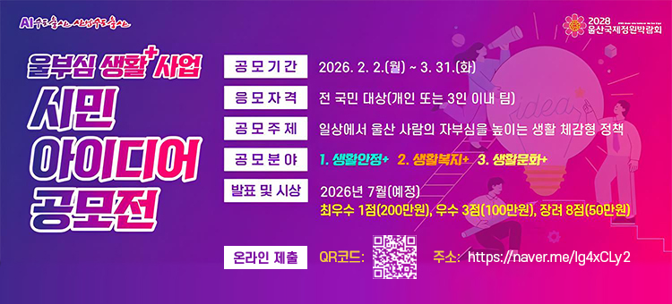울부심 생활+ 사업 시민 아이디어 공모

◦&nbsp;공모기간 : 2026. 2. 2.(월) ~ 3. 31.(화)
◦ 공모자격 : 전 국민 대상(개인 또는 3인 이내 팀)
◦ 공모주제 : 일상에서 울산 사람의 자부심을 높이는 생활 체감형 정책
◦ 공모분야 : ①생활안정+, ②생활복지+, ③생활문화+
◦ 시상내용 : 최우수 1점(200만원), 우수 3점(100만원), 장려 8점(50만원)&nbsp;
◦ 제출방법 : 온라인(네이버폼&nbsp;https://naver.me/Ig4xCLy2)
&nbsp;&nbsp;&nbsp;&nbsp;&nbsp;&nbsp;&nbsp;&nbsp;&nbsp;&nbsp;&nbsp;&nbsp;&nbsp;&nbsp;&nbsp;&nbsp;&nbsp;&nbsp;&nbsp;&nbsp;&nbsp;우편 및 방문(울산광역시 남구 중앙로 201, 울산광역시청 본관 9층 정책기획관)
&nbsp;&nbsp;
※ 자세한 내용은 울산시 대표누리집 참고