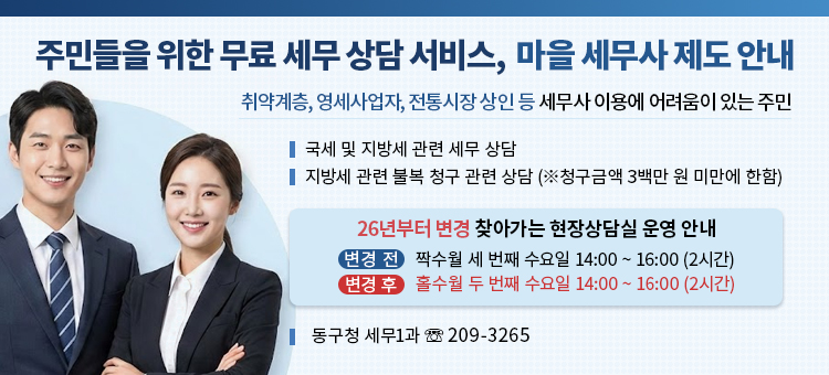 주민들을 위한 무료 세무 상담 서비스, 마을 세무사 제도 안내

취약계층, 영세사업자, 전통시장 상인 등 세무사 이용에 어려움이 있는 주민
□&nbsp;국세 및 지방세 관련 세무 상담
□&nbsp;지방세 관련 불복 청구 관련 상담 (※청구금액 3백만 원 미만에 한함)
□&nbsp;26년부터 변경 찾아가는 현장상담실 운영 안내
&bull; 변경 전 : 짝수월 세 번째 수요일 14:00 ~ 16:00 (2시간)
&bull; 변경 후 : 홀수월 두 번째 수요일 14:00~ 16:00 (2시간)

※ 문의처: 동구청 세무1과 (☏ 209-3265)