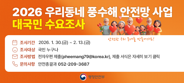 2026 우리동네 풍수해 안전망 사업 대국민 수요조사

조사기간 : 2026. 1. 30.(금) ~ 2. 13.(금)
조사대상 : 국민 누구나
조사방법 : 전자우편 제출(pheemang79@korea.kr),&nbsp;제출 서식은 자세히 보기 클릭
문의사항 : 안전총괄과 052-209-3687