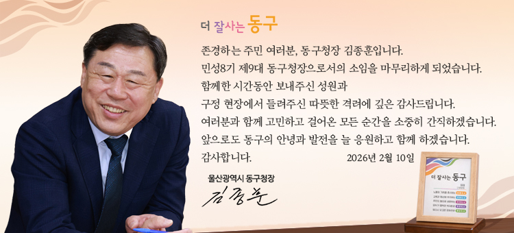 구청장 퇴임인사

존경하는 주민 여러분, 동구청장 김종훈입니다.
민선8기 제9대 동구청장으로서의 소임을 마무리하게 되었습니다.
함께한 시간동안 보내주신 성원과
구정 현장에서 들려주신 따뜻한 격려에 깊은 감사드립니다.
여러분과 함께 고민하고 걸어온 모든 순간을 소중히 간직하겠습니다.
앞으로도 동구의 안녕과 발전을 늘 응원하고 함께 하겠습니다.
감사합니다.

울산광역시 동구청장
김종훈