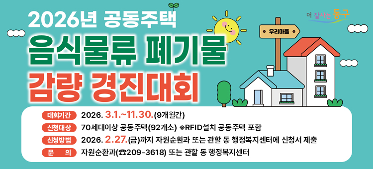 2026년 공동주택 음식물류 폐끼물 감량 경진대회

대회기간 : 2026. 3. 1.~11.30.(9개월간)
신청대상 : 70세대이상 공동주택(92개소) ※RFID설치 공동주택 포함
신청방법 :&nbsp;2026. 2.27.(금)까지 자원순환과 또는 관할 동 행정복지센터에 신청서 제출
문의 :&nbsp;자원순환과(☎︎209-3618) 또는 관할 동 행정복지센터
&nbsp;