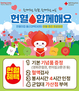 함께하는 헌혈, 함께하는 내일
헌혈 함께해요
헌혈의 집 울산과학대센터 현혈 증진 프로모션

헌혈혜택
1. 기본 기념품 증정(영화관람권, 편의점교환권 등)
2. 혈액검사
3. 봉사시간 4시간 인정
4. 군입대 가산점 부여