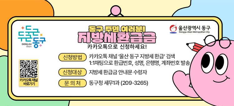 지방세 환급금 전용 카카오톡 채널 개설 안내

&nbsp;○ 신청대상: 지방세 환급금 안내문 수령자
&nbsp;○ 신청방법
&nbsp; &nbsp;① QR코드 접속 또는 카카오톡 채널 &lsquo;울산 동구 지방세 환급&rsquo; 검색
&nbsp; &nbsp;② 1:1 채팅으로 환급 번호, 성명, 은행명, 계좌번호 발송
&nbsp;○ 문의전화: 동구청 세무1과 (☎ 052-209-3265) &nbsp;
&nbsp;
