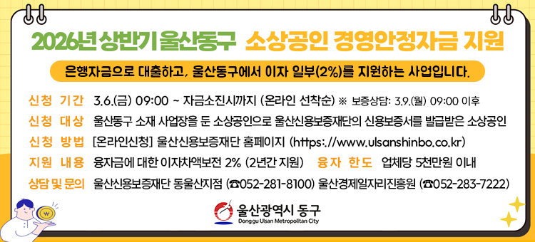 2026년 상반기 울산동구 소상공인 경영안정자금 지원
은행자금으로 대출하고, 울산동구에서 이자 일부(2%)를 지원하는 사업입니다.

신청기간 : 3.6.(금) 09:00~자금소진시까지(온라인 선착순)&nbsp;※보증상담: 3.9.(월) 09:00 이후
신청대상 : 울산동구 소재 사업장을 둔 소상공인으로 울산신용보증재단의 신용보증서를 발급받은 소상공인
신청방법 : [온라인신청] 울산신용보증재단 홈페이지(https://www.ulsanshinbo.co.kr)
지원내용 : 융자금에 대한 이자차액보전 2%(2년간 지원)
융자한도 : 업체당 5천만원 이내
상담 및 문의 울산신용보증재단 동울산지점 (☎︎052-281-8100) 울산경제일자리진흥원 (☎︎052-283-7222)