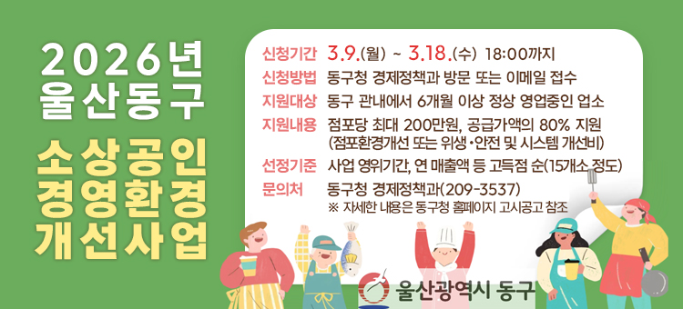 2026년 울산동구 소상공인 경영환경 개선사업

신청기간 :&nbsp;3.9.(월) ~ 3.18.(수) 18:00까지
신청방법 :&nbsp;동구청 경제정책과 방문 또는 이메일 접수
지원대상 :&nbsp;동구 관내에서 6개월 이상 정상 영업중인 업소
지원내용 :&nbsp;점포당 최대 200만원, 공급가액의 80% 지원 (점포환경개선 또는 위생・안전 및 시스템 개선비)
선정기준 :&nbsp;사업 영위기간, 연 매출액 등 고득점 순(15개소 정도)
문의처 :&nbsp;동구청 경제정책과(209-3537)&nbsp;※ 자세한 내용은 동구청 홈페이지 고시공고 참조

&nbsp;