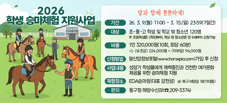 2026 학생 승마체험 지원사업
말과 함께 튼튼하게!

기간 :&nbsp;26. 3. 9.(월) 11:00 ~ 3. 15.(일) 23:59(7일간)
대상 :&nbsp;초・중・고 학생 및 학교 밖 청소년 120명&nbsp;※ 초등학생은 2학년부터, 학교 밖 청소년은 만 8세부터 신청가능
비용 :&nbsp;1인 320,000원(10회, 회당 60분)&nbsp;⇨ (보조금) 224,000원 + (자부담) 96,000원
신청방법 :&nbsp;말산업정보포털(www.horsepia.com)가입 후 신청
사업내용 :&nbsp;성장기 학생들에게 체력증진과 건전한 여가문화 제공을 위한 승마체험 지원
체험장소 :&nbsp;EDA승마장(대표 강천성)&nbsp;※ 북구 버덩길 18(가대동)
문의 :&nbsp;동구청 해양수산과(☎︎.209-3374)