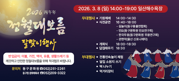 기상악화에 따른 2026 정월대보름 달맞이행사 연기 알림

 행 사 명: 2026 정월대보름 달맞이행사
 기존일정: 3. 3.(화) 14:00 ~ 19:00 &nbsp;※ 18:30 달집점화&nbsp;
 장 &nbsp; &nbsp;소: 일산해수욕장 일원
 변경사항: 기상악화에 따라 3. 8.(일)로 일정 연기(세부일정 동일)
 주최/주관: 울산광역시 동구문화원
 문 의 처: 동구문화원(☎251-2261) / 동구청 문화체육과 ☎209-3322)
&nbsp;