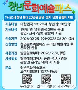 청년 문화예술 패스

19~20세 청년 최대 20만원 공연&bull; 전시&bull;영화 관림비 지원

지원대상:&nbsp;대한민국 19~20세 청년 총 28만명
지원내용:&nbsp;1인당 연 15만원~20만원 국내 공연&bull; 전시&bull; 영화 관람비 지원
신청기간:&nbsp;2026.02.25. (수)~2026.06.30. (화)
신청방법:&nbsp;청년문화예술패스 누리집 회원가입 후 온라인 신청
사용기간:&nbsp;발급일로부터~2026.12.31. (목)
사용방법:&nbsp;협력예매처에서 공연&bull; 전시&bull; 영화 관람권 온라인 예매 시 사용
문의:&nbsp;청년문화예술패스 고객지원센터 1577-1968

누리집QR/인스타그램QR/카카오톡QR
&nbsp;