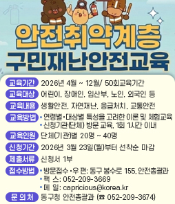 2026년 안전취약계층 구민재난안전교육 신청 안내

□ 교육개요
&nbsp; ○ 기간/횟수: 2026. 4월 ~ 12월/ 50회
&nbsp; ○ 대 &nbsp; &nbsp;상: 안전취약계층 &nbsp;※ 어린이, 장애인, 임산부, 노인, 외국인 등
&nbsp; ○ 교육내용: 생활안전, 자연재난, 응급처치, 교통안전
&nbsp; ○ 교육장소: 동구 관내 교육을 희망하는 시설(단체)
&nbsp; ○ 교육방법: 신청기관(단체) 방문 교육, 1회 1시간 이내
&nbsp; ○ 참여방법: 방문, 우편, 팩스(209-3669) 참가신청서 제출
□ 참여신청&nbsp;
○ 신청기간: 2026. 3. 23.(월)부터 선착순 마감&nbsp;
○ 신청방법&nbsp;
 제출서류 : 참가신청서 1부&nbsp;
 방 법&nbsp;
- 우 편: 울산 동구 봉수로 155(화정동) 동구청 4층 안전총괄과&nbsp;
- 팩 스: 052-209-3669 - 메 일: capricious@korea.kr&nbsp;
- 방 문: 동구청 안전총괄과&nbsp;
※ 팩스 접수시, 반드시 전화 확인 요망&nbsp;
○ 교육일정 : 신청서 접수 후 일정 협의&middot;확정 통보&nbsp;
○ 문 의 처 : 동구청 안전총괄과 (☎ 052-209-3674)&nbsp;