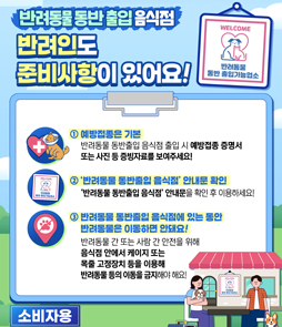 반려동물 동반 출입 음식점

반려인도 준비사항이 있어요!

1. 예방접종은 기본
반려동물 동반출입 음식점 출입 시 예방접종 증명서 또는 사진 등 증빙자료를 보여주세요!
2. '반려동물 동반출입 음식점' 안내문 확인
'반려동물 동반출입 음식점' 안내문을 확인 후 이용하세요!
3. 반려동물 동반출입 음식점에 있는 동안 반려동물은 이동하면 안돼요!
반려동물 간 또는 사람 간 안전을 위해 음식점 안에서 케이지 또는 목줄 고정장치를 이용해 반려동물 등의 이동을 금지해야 해요!
&nbsp;