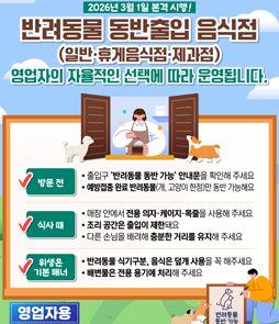 2026년 3월 1일 본격 시행!
반려동물 동반출입 음식점(일반・휴게음식점・제과점)
영업자의 자율적인 선택에 따라 운영됩니다.

방문전
- 출입구 '반려동물 동반 가능' 안내문을 확인해 주세요
- 에방접종 완료 반려동물(개, 고양이 한정)만 동반 가능해요

식사때
- 매장 안에서 전용 의자・케이지・목줄을 사용해 주세요
- 조리 공간은 출입이 제한돼요
- 다른 소님을 배려해 충분한 거리를 유지해 주세요

위생은 기본내
- 반려동물 식기구분, 음식은 덮개 사용을 꼭 해주세요
- 배변물은 전용 용기에 처리해 주세요
&nbsp;