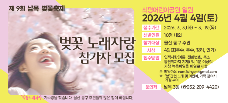 제 9회 남목 벚꽃축제

벚꽃 노래자랑 참가자 모집
벚꽃 노래자랑 가수왕을 찾습니다. 울산 동구 주민들의 많은 참여 바랍니다.

쇠평어린이공원 일원
2026년 4월 4일(토)
접수기간: 2026. 3. 3.(화) ~ 3. 19.(목)
선발인원: 10명 내외
참가대상: 울산 동구 주민
시상: 4팀(최우수, 우수, 장려, 인기)
접수방법: 인적사항(이름, 전화번호, 주소 동단위까지 기재) 및 1분 이상의 가창 녹음파일을 메일로 제출
※메일주소: nam3singer@gmail.com
※'봄'관련 노래 및 어린이, 가족 참여시 가점 부여
문의처: 남목 3동(052-209-4420)