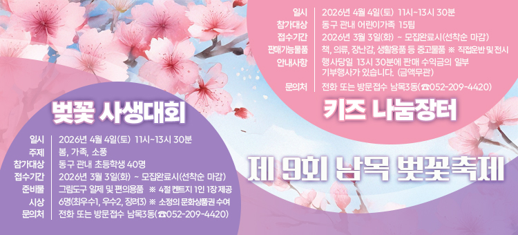 제9회 남목 벚꽃축제

[벚꽃 사생대회]
일시:&nbsp;2026년 4월 4일(토) 11시~13시 30분
주제:&nbsp;봄, 가족, 소풍
참가대상:&nbsp;동구 관내 초등학생 40명
접수기간:&nbsp;2026년 3월 3일(화) ~ 모집완료시(선착순 마감)
준비물:&nbsp;그림도구 일제 및 편의용품 ※ 4절 켄트지 1인 1장 제공
시상:&nbsp;6명(최우수1, 우수2, 정려3) ※ 소정의 문화상품권 수여
문의처:&nbsp;전화 또는 방문접수 남목3동(052-209-4420)

[키즈 나눔장터]
일시: 2026년 4월 4일(토) 11시~13시 30분
참가대상: 동구 관내 어린이가족 15팀
접수기간:&nbsp;2026년 3월 3일(화)~ 모집완료시(선착순 마감)
판매가능물품: 책, 의류, 장난감, 생활용품 등 중고물품 ※ 직접운반 및 전시
안내사항:&nbsp;행사당일 13시 30분에 판매 수익금의 일부 기부행사가 있습니다. (금액무관)
문의처:&nbsp;전화 또는 방문접수 남목3동(052-209-4420)
