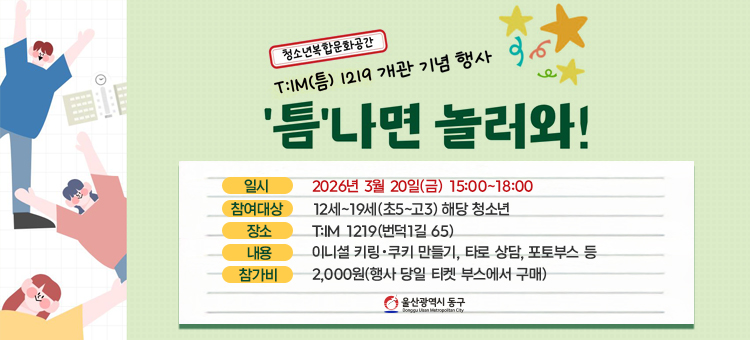 청소년복합문화공간
T:IM(틈) 1219 개관 기념 행사
'틈'나면 놀러와!

일시: 2026년 3월 20일(금) 15:00~18:00
참여대상:&nbsp;12세~19세(초5~고3) 해당 청소년
장소:&nbsp;T:M 1219(번덕1길 65)
내용:&nbsp;이니셜 키링 &bull;쿠키 만들기, 타로 상담, 포토부스 등
참가비:&nbsp;2,000원(행사 당일 티켓 부스에서 구매)