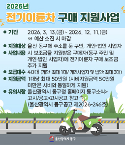 2026년 전기이륜차 구매 지원사업
&bull; 기간: 2026. 3. 13.(금)- 2026. 12. 11.(금) ※ 예산 소진 시 마감
&bull; 지원대상: 울산 동구에 주소를 둔 구민, 개인&bull;법인 사업자
&bull; 사업내용: 시 보조금을 지원받은 구매자(동구 주민 및개인&bull;법인 사업자)에 전기이륜차 구매 보조금 추가 지원
&bull; 보급대수: 40대 (개인: 최대 1대/ 개인사업자 및 법인: 최대 3대)
&bull; 지원금액: 1대당 최대 50만원 (시비지원금액 50만원 미만은 시비와 동일하게 지원)
&bull; 유의사항: 울산광역시 동구청 홈페이지 동구소식> 고시/공고 고시공고 참고 (울산광역시 동구공고 제2026-246호)
&nbsp;
