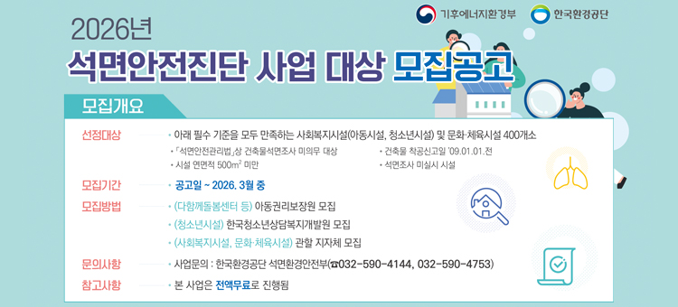 2026년 석면안전진단 사업 대상 모집공고 배너. 모집 기간은 공고일부터 2026년 3월 중순까지이며 전액 무료로 진행됩니다. 선정 대상은 연면적 500제곱미터 미만, 2009년 1월 1일 전 착공 등 필수 기준을 만족하는 사회복지시설 및 문화&middot;체육시설 400개소입니다. 모집 방법은 아동권리보장원(다함께돌봄센터 등), 한국청소년상담복지개발원(청소년시설), 관할 지자체(사회복지&middot;문화&middot;체육시설)를 통해 진행됩니다. 문의는 한국환경공단 석면환경안전부(032-590-4144, 4753)로 가능합니다. 기후에너지환경부와 한국환경공단 주관.