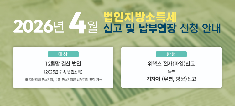 2026. 4월 법인지방소득세 신고 및 납부연장 신청 안내

&nbsp;

&bull; 대상: 12월 결산법인(2025년 귀속 법인소득)

※ 재난피해 중소기업, 수출 중소기업은 납부기한 연장 가능

&nbsp;

&bull; 방법: 위택스 전자(파일)신고 또는 지자체 (우편, 방문)신고