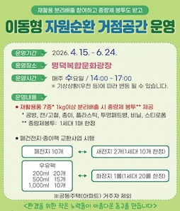 재활용 분리배출 참여하고 종량제 봉투도 받고
이동형 자원순환 거점공간 운영
ㆍ운영기간 : 2026년 4월 15일 ~ 6월 24일
ㆍ운영장소 : 명덕복합문화광장
ㆍ운영시간 : 매주 수요일 14:00~17:00
※ 기상상황(우천 등)에 따라 변동 될 수 있습니다.
ㆍ운영내용
- 재활용품 7종* 1kg이상 분리배출 시 종량제 봉투** 제공
* 공병, 캔/고철, 종이 플라스틱, 투명페트병, 비닐, 스티로폼
** 종량제봉투 : 1세대 1매 한정
- 폐건전지&middot;종이팩 교환사업 시행
폐건전지 10개&harr;새전지 2개(1세대 10개 한정)
종이팩 200ml(20개), 500ml(15개), 1,000ml(10개)&harr;화장지 1롤(1세대 20롤 한정)