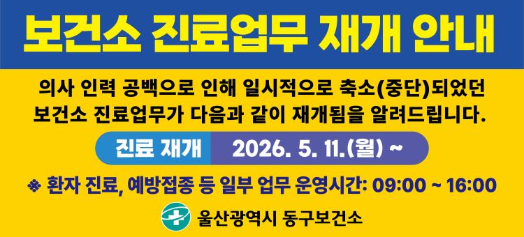 보건소 진료업무 재개 안내
의사 인력 공백으로 인해 일시적으로 축소(중단)되었던 보건소 진료업무가 2026년 5월 11일 월요일부터 재개됩니다.
※환자 진료, 예방접종 등 일부 업무 운영시간: 09:00~16:00
관련 문의는 울산광역시 동구보건소 전화 052-209-4080으로 해주시기 바랍니다.