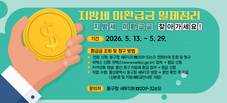지방세 미환급금 일제정리
&nbsp; &bull; 기 &nbsp;간: 2026. 5. 13. ~ 5. 29.&nbsp;
&nbsp; &bull; 환급금 조회 및 청구 방법
&nbsp; &nbsp; - 전 화 신 청: 동구청 세무1과(☎209-3265) 전화하여 조회 및 청구
&nbsp; &nbsp; - 위택스 신청: 위택스(www.wetax.go.kr) 접속 &rarr; 환급 신청 &nbsp; &nbsp;- 카카오톡 채널: 울산 동구 지방세 환급 검색 &rarr; 환급 신청
&nbsp; &nbsp; - 직 접 수 령: 울산광역시 동구청 세무1과 방문 &rarr; 본인 확인 후 지급
&nbsp; &nbsp; &nbsp; &nbsp; &nbsp; &nbsp; &nbsp; &nbsp; &nbsp; (신분증 및 지방세환급안내문 지참)
&nbsp; &bull; 문의처 : 동구청 세무1과(☎209-3265)