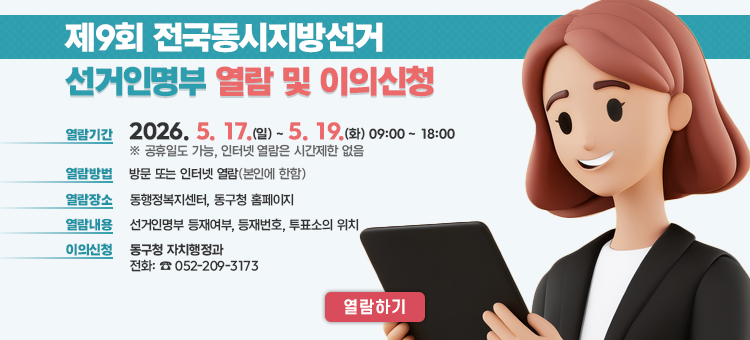 제9회 전국동시지방선거 선거인명부 열람 및 이의신청 안내 배너. 열람 및 이의신청 기간은 2026년 5월 17일 일요일부터 5월 19일 화요일까지 3일간입니다. 열람 장소는 주소지 읍&middot;면&middot;동 행정복지센터 방문 또는 구청 누리집(홈페이지)을 통해 가능합니다. 명부 누락이나 오기 사항에 대한 이의신청은 열람 기간 내에 서면 또는 구두로 해당 구청장이나 읍&middot;면&middot;동장에게 할 수 있습니다. 문의사항은 동구청 자치행정과(052-209-3173) 또는 주소지 동 행정복지센터로 연락 바랍니다.
