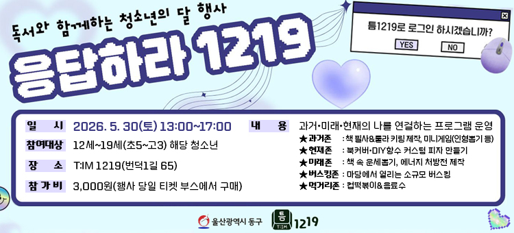 독서와 함께하는 청소년의 달 행사 '응답하라 1219' 안내 배너. 일시는 2026년 5월 30일 토요일 13시부터 17시까지이며, 참여 대상은 12세부터 19세(초등학교 5학년부터 고등학교 3학년) 해당 청소년입니다. 장소는 청소년복합문화공간 틈1219(번덕1길 65)이며, 참가비는 3,000원으로 행사 당일 티켓 부스에서 구매할 수 있습니다. 행사 내용은 과거, 미래, 현재의 나를 연결하는 프로그램으로 구성되어 있으며 구역별 상세 내용은 다음과 같습니다. 첫째, 과거존은 책 필사 및 룰라 키링 제작, 인형 뽑기 등의 미니게임이 진행됩니다. 둘째, 현재존은 북커버 및 DIY 향수 커스텀 피자 만들기입니다. 셋째, 미래존은 책 속 운세 보기 및 에너지 처방전 제작입니다. 넷째, 버스킹존은 마당에서 열리는 소규모 버스킹입니다. 다섯째, 먹거리존은 컵떡볶이와 음료수를 제공합니다. 상단에는 복고풍 컴퓨터 창 일러스트로 '틈1219로 로그인 하시겠습니까?'라는 문구와 YES, NO 버튼, 마우스 마크가 그려져 있으며 하단에는 울산광역시 동구 로고와 틈1219 로고가 포함되어 있습니다.
