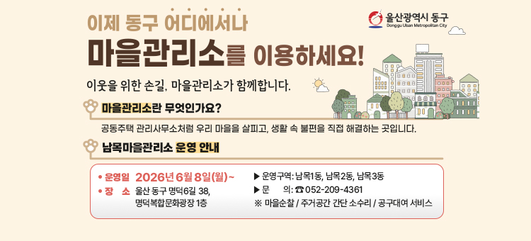 울산광역시 동구 남목마을관리소 운영 안내 배너. 마을관리소는 공동주택 관리사무소처럼 우리 마을을 살피고 생활 속 불편을 직접 해결하는 곳입니다. 남목마을관리소의 운영 시작일은 2026년 6월 8일 월요일이며, 장소는 울산 동구 명덕6길 38, 명덕복합문화광장 1층입니다. 운영 구역은 남목1동, 남목2동, 남목3동이며, 주요 서비스로는 마을순찰, 주거공간 간단 소수리, 공구대여 서비스가 있습니다. 관련 문의는 전화번호 052-209-4361로 하시면 됩니다.