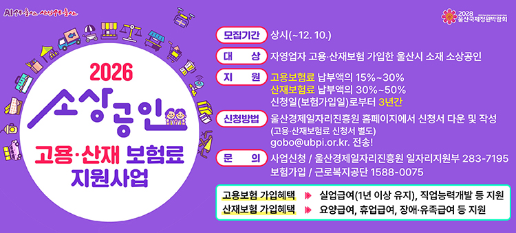 2026 소상공인 고용&middot;산재 보험료 지원사업 안내 상단 로고: AI 수도 울산 산업수도 울산, 2028 울산국제정원박람회. 지원사업 개요: 울산시 소재 자영업자 고용&middot;산재보험 가입 소상공인 대상 보험료 지원. 모집기간: 상시 모집(12월 10일까지). 지원 내용: 고용보험료 납부액의 15%~30%, 산재보험료 납부액의 30%~50%를 신청일(보험가입일)로부터 3년간 지원. 신청방법: 울산경제일자리진흥원 홈페이지에서 신청서 다운 및 작성 후 이메일(gobo@ubpi.or.kr) 전송(고용&middot;산재보험료 신청서 별도). 문의처: 사업신청 문의는 울산경제일자리진흥원 일자리지원부(052-283-7195), 보험가입 문의는 근로복지공단(1588-0075). 고용보험 가입혜택: 실업급여 및 직업능력개발 지원. 산재보험 가입혜택: 요양급여, 휴업급여, 장애&middot;유족급여 지원 포함.
&nbsp;