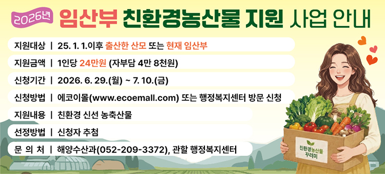 2026년 임산부 친환경 농산물 지원사업 추진&nbsp;

○&nbsp;사 업 명: 임산부 친환경 농산물 지원사업
○ 지원자격: 신청일 기준 임신부 또는 &lsquo;25. 1. 1.일 이후 출산한 산모* (동구 거주)
&nbsp; &nbsp; &nbsp; &nbsp; &nbsp; &nbsp; &nbsp; &nbsp; ※ 영양플러스, 농식품바우처 지원 받는 임산부는 본 사업 지원 제외
○ 지원기간: 지원 대상자 확정 후 &rsquo;26. 12. 15.까지
○ 지원한도: 임산부 1인당 연 24만원(자부담 4만 8천원)
○ 지원내용: 친환경농산물 인증을 받은 신선 농산물, 축산물(일부),
&nbsp; &nbsp; &nbsp; &nbsp; &nbsp; &nbsp; &nbsp;가공식품
○ 신청기간: 6. 29.(월) ~ 7. 10.(금) (2주간)
○ 신청방법
&nbsp; &nbsp; - 온라인 신청: 신청기간 동안 전용 시스템(www.ecomall.com) 지원 신청 &nbsp;(지원자격 자동 확인 가능)
&nbsp; &nbsp; - 오프라인 신청: 구청 및 행정복지센터 방문신청
&nbsp;&nbsp;
&nbsp;