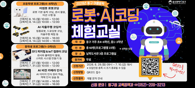 울산광역시 동구 2026년 여름방학 로봇&middot;AI코딩 체험교실 수강생 모집 안내.&nbsp;

[기본 개요]
- 대상: 동구 거주 초등 4~6학년, 중등 1~3학년
- 인원: 총 60명 (프로그램별 15명, 선착순 모집)
- 장소: 남목도서관 3층 프로그램실
- 참가비: 무료
- 안내사항: 동일 프로그램 2회 모두 참석해야 하며, 1인 1프로그램으로 중복 신청은 불가합니다.

[프로그램 안내 및 운영 일정]
■ 초등학생 프로그램 (4~6학년)
1. 어썸봇 로봇코딩 (로봇 기본 동작 코딩, 센서 활용, 미션 수행 등)
&nbsp; &nbsp;- 1회차: 8월 10일(월) 10:00 ~ 12:00
&nbsp; &nbsp;- 2회차: 8월 14일(금) 10:00 ~ 12:00
2. AI 자율주행 코딩카 (핑퐁로봇, 드로잉봇 코딩, 자율주행 체험 등)
&nbsp; &nbsp;- 1회차: 8월 10일(월) 14:00 ~ 16:00
&nbsp; &nbsp;- 2회차: 8월 14일(금) 14:00 ~ 16:00

■ 중학생 프로그램 (1~3학년)
1. 모디 피지컬 & IoT 컴퓨터 코딩 (센서와 출력장치 활용, 스마트 시스템 만들기 등)
&nbsp; &nbsp;- 1회차: 7월 27일(월) 10:00 ~ 12:00
&nbsp; &nbsp;- 2회차: 7월 31일(금) 10:00 ~ 12:00
2. AI 비전 카메라 인식 (AI 이미지 인식 원리 학습, 객체 인식 실습 등)
&nbsp; &nbsp;- 1회차: 7월 27일(월) 14:00 ~ 16:00
&nbsp; &nbsp;- 2회차: 7월 31일(금) 14:00 ~ 16:00

[신청 안내]
- 신청 기간: 2026. 6. 29.(월) 09시 ~ 7. 10.(금) 18시 (※ 모집인원 충족 시 조기 종료될 수 있음)
- 신청 방법: 하단 QR코드 접수
- 신청 결과: 개별 문자 안내
- 신청 문의: 동구청 교육정책과 (052-209-3213)

우측 상단에는 귀여운 로봇 캐릭터 일러스트가 있으며, 우측 하단에는 신청 양식으로 바로 이동할 수 있는 QR코드가 배치되어 있습니다.