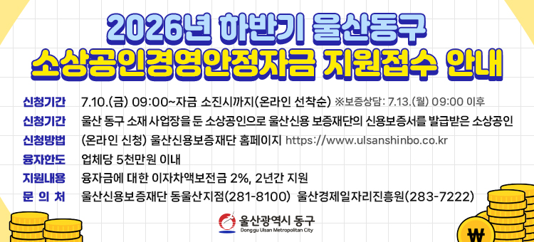 2026년 하반기 소상공인 경영안정자금 지원
은행자금으로 대출하고, 울산동구에서 이자 일부(2%)를 지원하는 사업입니다.
&nbsp; ○ 신청기간: 7. 10.(금) 09:00 ~ 자금소진시까지 ※ 보증상담: 7. 13.(월) 부터
&nbsp; ○ 신청방법: 울산신용보증재단 홈페이지 온라인신청(온라인선착순)
&nbsp; &nbsp; &nbsp; &nbsp; &nbsp; &nbsp; &nbsp; (https://www.ulsanshinbo.co.kr)
&nbsp; ○ 대 &nbsp; &nbsp;상: 동구 소재 소상공인
&nbsp; ○ 지원내용: 대출 이자 중 일부(2%) 지원&nbsp;
&nbsp; ○ 융자한도: 업체당 5천만원(상환조건: 2년 거치 일시상환)
&nbsp; ○ 상담 및 문의: 울산신용보증재단 동울산지점(281-8100)
&nbsp; &nbsp; &nbsp; &nbsp; &nbsp; &nbsp; &nbsp; &nbsp; &nbsp; 울산경제일자리진흥원(283-7222)

&nbsp;