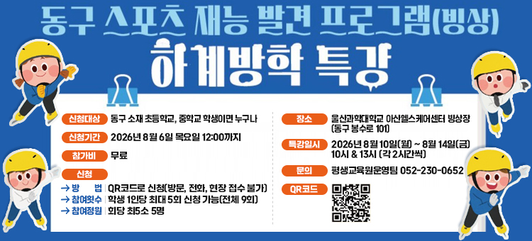 동구 스포츠 재능 발견 프로그램(빙상) 하계방학 특강 안내 홍보지. 신청대상은 동구 소재 초등학교, 중학교 학생이면 누구나 가능합니다. 신청기간은 2026년 8월 6일 목요일 12시까지이며, 참가비용은 무료입니다. 신청방법은 하단 QR코드로 신청 가능하며 방문, 전화, 현장 접수는 불가합니다. 참여횟수는 학생 1인당 최대 5회 신청 가능하며 전체 강좌는 9회입니다. 참여정원은 회당 최소 5명입니다. 장소는 울산과학대학교 아산헬스케어센터 빙상장(동구 봉수로 101)입니다. 특강일시는 2026년 8월 10일 월요일부터 8월 14일 금요일까지이며, 시간은 10시와 13시로 각 2시간씩 진행됩니다. 문의는 평생교육원운영팀(052-230-0652)으로 하시기 바랍니다. 하단에 신청 바로가기 QR코드와 스케이트를 타고 있는 아이들 일러스트가 포함되어 있습니다.
&nbsp;