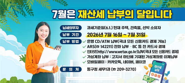 7월은 재산세 납부의 달입니다

&nbsp;❍ 납세의무자: 과세기준일(6.1.) 현재 주택, 건축물, 선박 소유자
&nbsp;❍ 납부기간: 2026. 7. 16. ~ 7. 31.
&nbsp;❍ 편리한 납부방법 안내
&nbsp; &nbsp; &nbsp;∙ 은행 CD/ATM 납부(국내 모든 신용카드 결제 가능)
&nbsp; &nbsp; &nbsp;∙ ARS(☎ 142211) 전화 납부 &ndash; BC 등 전 카드사 결제
&nbsp; &nbsp; &nbsp;∙ 인터넷(http://www.wetax.go.kr)납부(국내 모든 신용카드 결제)
&nbsp; &nbsp; &nbsp;∙ 가상계좌 납부 : 고지서 하단에 기재된 가상계좌로 이체납부&nbsp;
&nbsp; &nbsp; &nbsp;∙ 모바일페이 : 카카오톡, 네이버, 페이코
&nbsp;❍ 문의처: 동구청 세무1과 (☎ 209-3270)