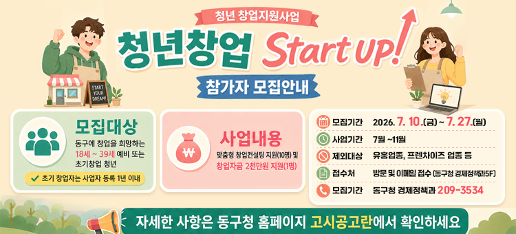 청년창업 Start UP! 참가자 모집
&nbsp;❍ 접수기간: 2026. 7. 10.(금) &sim; 7. 27.(월)
&nbsp;❍ 모집대상: 동구에서 창업 예정인 청년 또는 사업자등록 &nbsp; 1년 이내인 초기창업 청년(19세 ~ 39세)
&nbsp;❍ 모집인원: 10명(팀) 내외
&nbsp;❍ 사업내용: 창업컨설팅 지원(10명) 및 창업자금 2천만원 지원(1명) &nbsp;
&nbsp;❍ 신청방법: 구 홈페이지 고시공고란에서 지원서류 다운로드
&nbsp; &nbsp; &nbsp; &nbsp; &nbsp; &nbsp; &nbsp; &nbsp;&rArr;이메일(uuuu17@korea.kr), 방문제출(경제정책과)
&nbsp;❍ 문 &nbsp; &nbsp;의: 울산광역시 동구청 경제정책과 052-209-3534