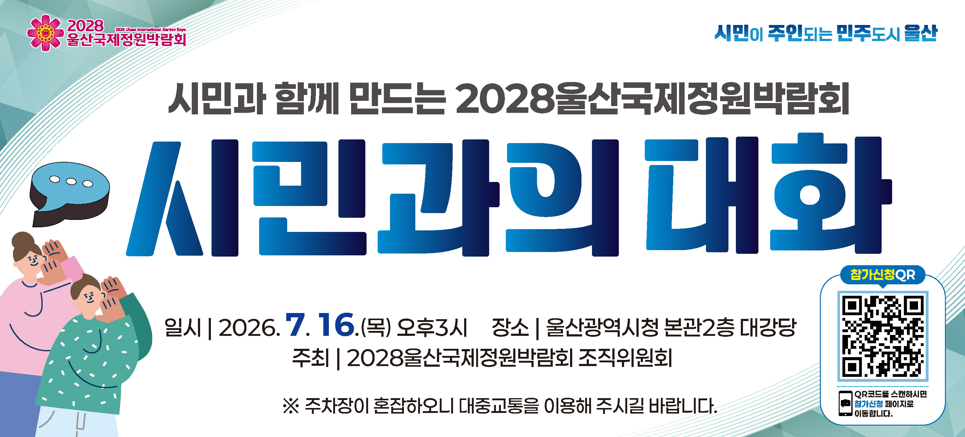 <p>028년, 울산에서는 국제정원박람회가 열립니다.&nbsp;</p>

<p></p>

<p>도심 속 국가정원으로 자리잡은 태화강국가정원, 쓰레기 매립장을 생태 정원으로 되살린 삼산&middot;여천매립장이 녹색도시의 상징으로 전세계인의 앞에 소개됩니다.</p>

<p>오늘날 정원은 단순한 조경을 넘어, 산업&middot;문화&middot;기술이 어우러진 새로운 생태 문명의 한 모습이 되었습니다.</p>

<p>도시와 산업, 자연과 인간이 조화롭게 공존하는 울산의 변화는 세계 각국이 함께 참여하고 공감하며 미래 환경 문제에 대한 해법을 제시하는 글로벌한 축제의 장이 될 것입니다.</p>

<p>울산의 산업 기반과 자연 환경, 그리고 시민의 힘이 어우러져 산업의 도시에서 정원의 도시로 전환하는 의미 깊은 여정을 여러분과 함께 만들어가려 합니다.</p>

<p>시민들의 다양한 의견을 듣고 소통하기 위한 '시민과의 대화'가 7월 16일(목) 오후 3시 울산광역시청 본관 2층 대강당에서 열립니다.</p>

<p>카드뉴스의 QR코드를 스캔 후 네이버 폼을 통해 가능합니다. 울산광역시 인스타그램 프로필 하단의 &lsquo;2028 국제정원박람회 시민과의 대화 참가 신청&rsquo; 링크에 접속하셔도 가능합니다.
신청은 선착순으로 접수되며, 참가가 확정된 분께는 안내 문자가 발송됩니다.</p>

<p>산업 도시 울산이 &lsquo;지속 가능한 미래 도시&rsquo;로 도약하기 위한 세계적 정원 축제의 시작과 끝에, 함께해 주세요.&nbsp;</p>

<p><!--[data-hwpjson]{
