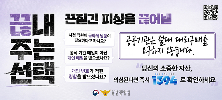 전기통신금융사기 통합대응단 제작 피싱 예방 포스터. 끈질긴 피싱을 끊어낼 끊내주는 선택. 첫째, 시청 직원이 급하게 납품이 필요하다고 하나요? 둘째, 공식 기관 메일이 아닌 개인 메일을 받으셨나요? 셋째, 개인 번호가 적힌 명함을 받으셨나요? 공공기관은 절대 대리구매를 요구하지 않습니다. 당신의 소중한 자산, 일상을 구하는 사람들. 의심된다면 즉시 1394로 확인하세요. 우측 상단에는 QR코드가 포함되어 있습니다.
&nbsp;