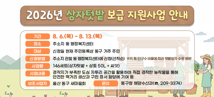 2026년 상자텃밭 보급 지원사업 신청 홍보
&nbsp; ❍ 기 &nbsp; &nbsp;간 : 8. 6.(목) ~ 8. 13.(목)&nbsp;
&nbsp; ❍ 장 &nbsp; &nbsp;소: 주소지 동 행정복지센터
&nbsp; ❍ 대 &nbsp; &nbsp;상: 신청일 현재 주민등록상 동구 거주 주민
&nbsp; ❍ 신청방법: 주소지 관할 동 행정복지센터에 신청(선착순)
&nbsp; &nbsp; ※ &nbsp;각 동 인구수 비율에 따라 텃밭상자 수량 배분
&nbsp; ❍ 사 업 량: 146세트(상자텃밭 + 상토 50L + 씨앗)&nbsp;
&nbsp; ❍ 사업내용: 경작지가 부족한 도심 자투리 공간을 활용하여 직접 경작한 농작물을 통해 안전한 먹거리 생산과 구민 정서 함양에 기여 등
&nbsp; ❍ 보조사업자: 울산 동구 새마을회
&nbsp; ❍ 문 &nbsp; &nbsp;의 : 동구청 해양수산과(☎. 209-3374)
&nbsp;