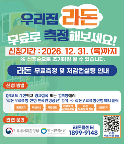 2026년도 라돈 무료측정 및 저감 컨설팅 사업 안내
○ 접수기간: ~ 2026. 12. 31.까지
○ 지원내용: 실내공기 중 라돈 무료측정 및 고농도 세대 저감컨설팅 무료 지원
○ 신청방법: 검색창 &ldquo;라돈무료측정 신청 한국환경공단&rdquo; 검색 &rarr; &ldquo;라돈무료측정신청&rdquo; 배너클릭 또는 포스터 QR신청
○ 문의사항: 기후에너지환경부, 한국환경공단, 라돈콜센터(1899-9148)
&nbsp;