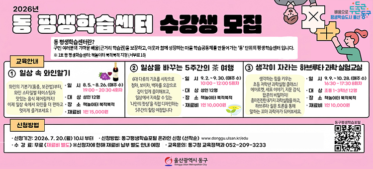8&middot;9월 평생교육 프로그램 수강생 모집
❍ 교 육 명: 동 평생학습센터 프로그램
❍ 교육기간: 2026. 8. 5 ~ 10. 28 (매주 수)
❍ 교육장소: 책놀이터 북적북적(서부로18)
❍ 교육내용&nbsp;
&nbsp; - 일상 속 와인알기
&nbsp; - 일상을 바구는 5주간의 차(茶)여행
&nbsp; - 생각이 자라는 하브루타 과학 실험 교실
❍ 참여인원: 지역주민 36명&nbsp;
❍ 수 강 료: 무료 (※재료비 별도)
❍ 신청방법: 온라인 선착순 신청
동구평생학습포털 &ndash; 강좌신청 (https://www.donggu.ulsan.kr/edu)
❍ 교육문의: 동구청 교육정책과 052-209-3233 &nbsp; &nbsp;
&nbsp;