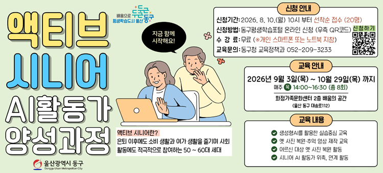 액티브 시니어 AI 활동가 양성과정
❍ 교 육 명: 액티브 시니어 AI 활동가 양성과정
❍ 교육기간: 2026. 9. 3. ~ 10. 29.(매주 목) 14:00 ~ 16:30
❍ 교육장소: 화정가족문화센터 2층 배움의 공간(대송로112)
❍ 교육내용&nbsp;
&nbsp; - 생성형AI를 활용한 실습중심 교육
&nbsp; - 옛 사진 복원&middot;추억 영상 제작 교육
&nbsp; - 어르신 대상 옛 사진 복원 활동
&nbsp; - 시니어 AI 활동가 위촉, 연계 활동
❍ 참여인원: 지역주민 20명&nbsp;
❍ 수 강 료: 무료 (개인 스마트폰 또는 노트북 지참)
❍ 신청방법: 8월 10일(월) 오전 10시부터 온라인 선착순 신청
동구평생학습포털 &ndash; 강좌신청 (https://www.donggu.ulsan.kr/edu)
❍ 교육문의: 동구청 교육정책과 052-209-3233 &nbsp; &nbsp;