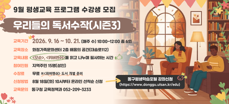 9월 평생교육 프로그램 수강생 모집

❍ 교 육 명: 우리들의 독서수작(시즌3)
❍ 교육기간: 2026. 9. 16 ~ 10. 21. (매주 수) 10:00~12:00 총 6회
❍ 교육장소: 화정가족문화센터 2층 배움의 공간(대송로112)
❍ 교육내용: - <모순>, <위버멘쉬>를 읽고 나누며 필사하는 시간
❍ 참여인원: 지역주민 15명(성인)&nbsp;
❍ 수 강 료: 무료 (※<위버멘쉬> 도서 개별 준비)
❍ 신청방법: 8월 18일(화) 10시부터 온라인 선착순 신청
동구평생학습포털 &ndash; 강좌신청 (https://www.donggu.ulsan.kr/edu)
❍ 교육문의: 동구청 교육정책과 052-209-3233 &nbsp; &nbsp;
&nbsp;