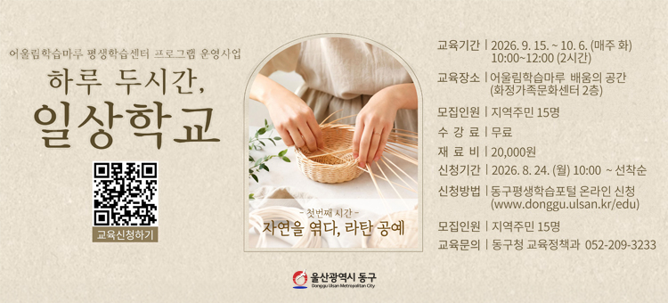 9월 평생교육 프로그램 수강생 모집

❍ 교 육 명: 하루 두 시간, 일상학교(자연을 엮다, 라탄공예)
❍ 교육기간: 2026. 9. 15. ~ 10. 6.(매주 화) 10:00~12:00(총 4회)
❍ 교육장소: 화정가족문화센터 2층 배움의 공간(대송로112)
❍ 교육내용: 라탄 거울, 휴지걸이, 똑딱 조명, 감성램프 만들기 ※상황에 따라 내용이 변결 될 수 있습니다.
❍ 참여인원: 지역주민 15명(성인)&nbsp;
❍ 수 강 료: 무료 (※재료비 2만원)
❍ 신청방법: 8월 24일(월) 오전 10시부터 온라인 선착순 신청
동구평생학습포털 &ndash; 강좌신청 (https://www.donggu.ulsan.kr/edu)
❍ 교육문의: 동구청 교육정책과 052-209-3233&nbsp;
&nbsp;